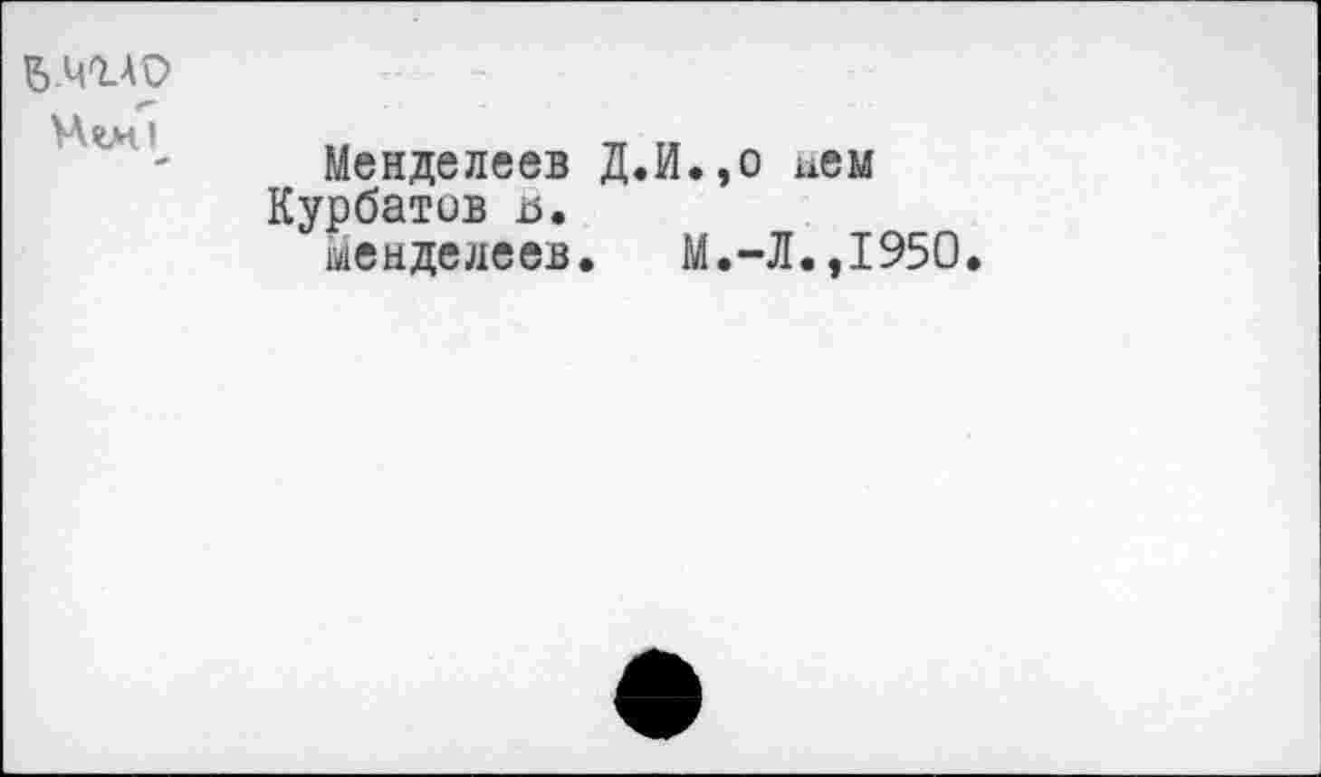 ﻿в.чгАО
Hwi
*
Менделеев Д.И.,о нем Курбатов а.
Менделеев. М.-Л.,1950.